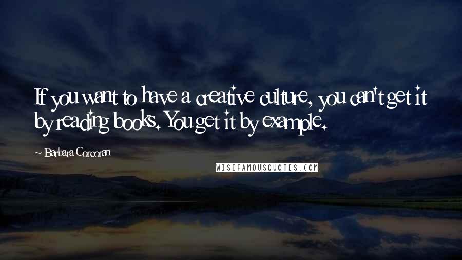 Barbara Corcoran Quotes: If you want to have a creative culture, you can't get it by reading books. You get it by example.