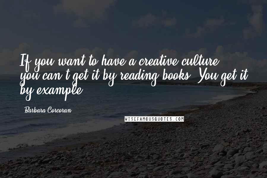 Barbara Corcoran Quotes: If you want to have a creative culture, you can't get it by reading books. You get it by example.