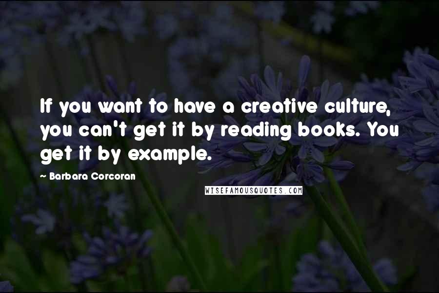 Barbara Corcoran Quotes: If you want to have a creative culture, you can't get it by reading books. You get it by example.