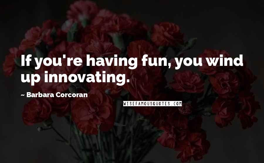 Barbara Corcoran Quotes: If you're having fun, you wind up innovating.