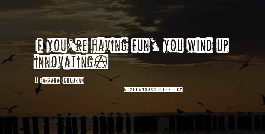 Barbara Corcoran Quotes: If you're having fun, you wind up innovating.