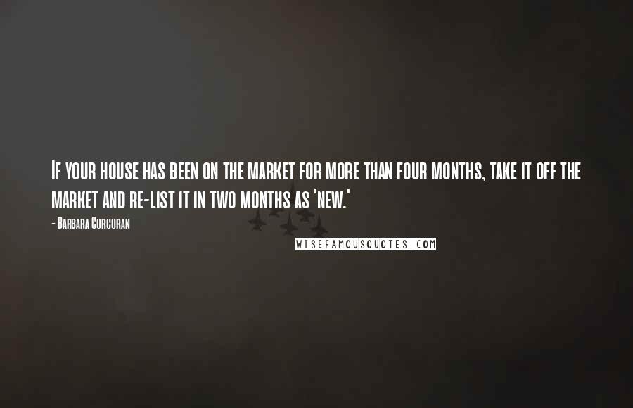 Barbara Corcoran Quotes: If your house has been on the market for more than four months, take it off the market and re-list it in two months as 'new.'