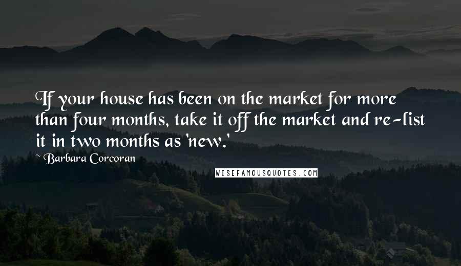 Barbara Corcoran Quotes: If your house has been on the market for more than four months, take it off the market and re-list it in two months as 'new.'