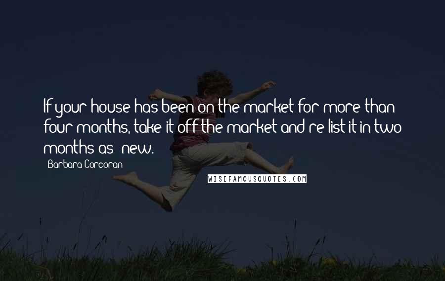 Barbara Corcoran Quotes: If your house has been on the market for more than four months, take it off the market and re-list it in two months as 'new.'