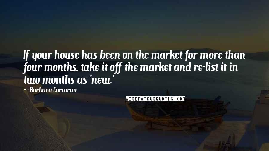 Barbara Corcoran Quotes: If your house has been on the market for more than four months, take it off the market and re-list it in two months as 'new.'