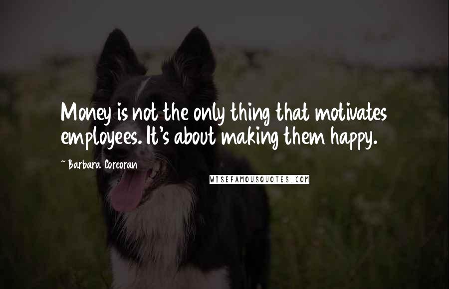 Barbara Corcoran Quotes: Money is not the only thing that motivates employees. It's about making them happy.