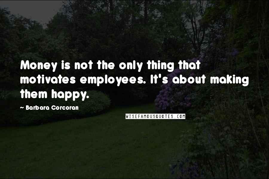 Barbara Corcoran Quotes: Money is not the only thing that motivates employees. It's about making them happy.