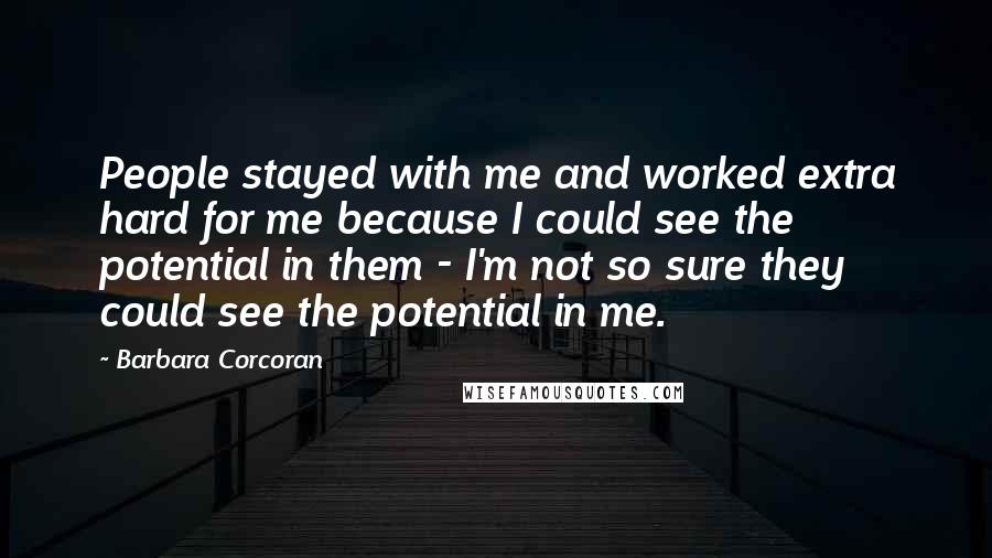 Barbara Corcoran Quotes: People stayed with me and worked extra hard for me because I could see the potential in them - I'm not so sure they could see the potential in me.