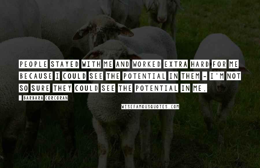 Barbara Corcoran Quotes: People stayed with me and worked extra hard for me because I could see the potential in them - I'm not so sure they could see the potential in me.