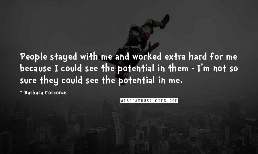 Barbara Corcoran Quotes: People stayed with me and worked extra hard for me because I could see the potential in them - I'm not so sure they could see the potential in me.