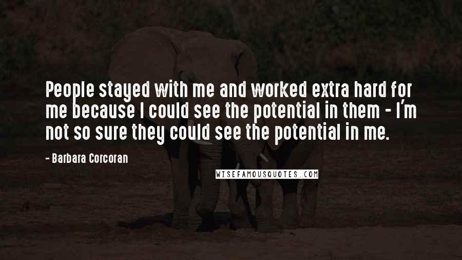Barbara Corcoran Quotes: People stayed with me and worked extra hard for me because I could see the potential in them - I'm not so sure they could see the potential in me.