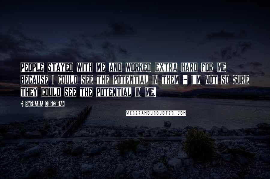 Barbara Corcoran Quotes: People stayed with me and worked extra hard for me because I could see the potential in them - I'm not so sure they could see the potential in me.