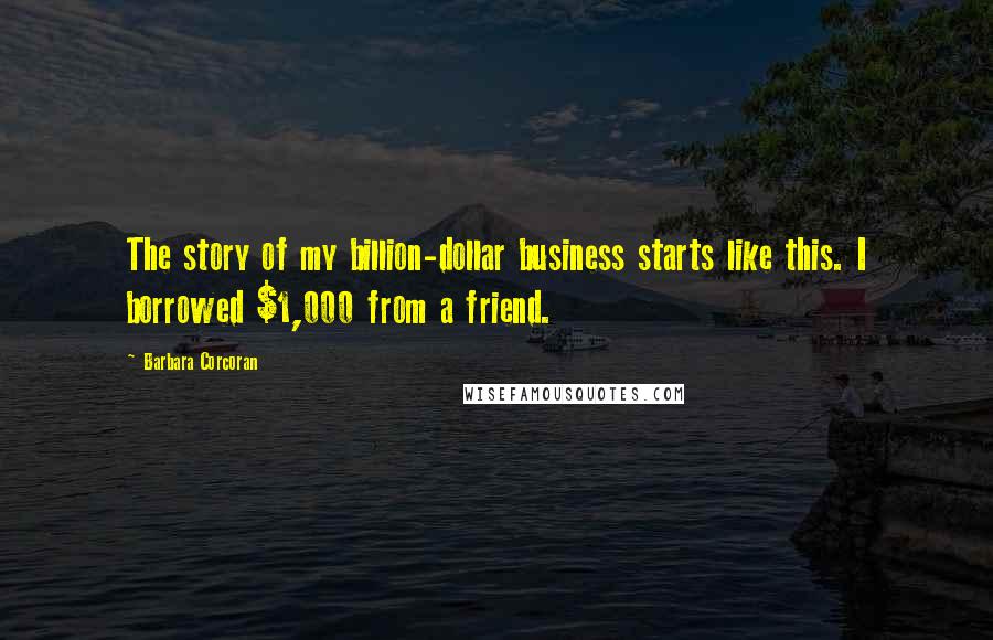 Barbara Corcoran Quotes: The story of my billion-dollar business starts like this. I borrowed $1,000 from a friend.