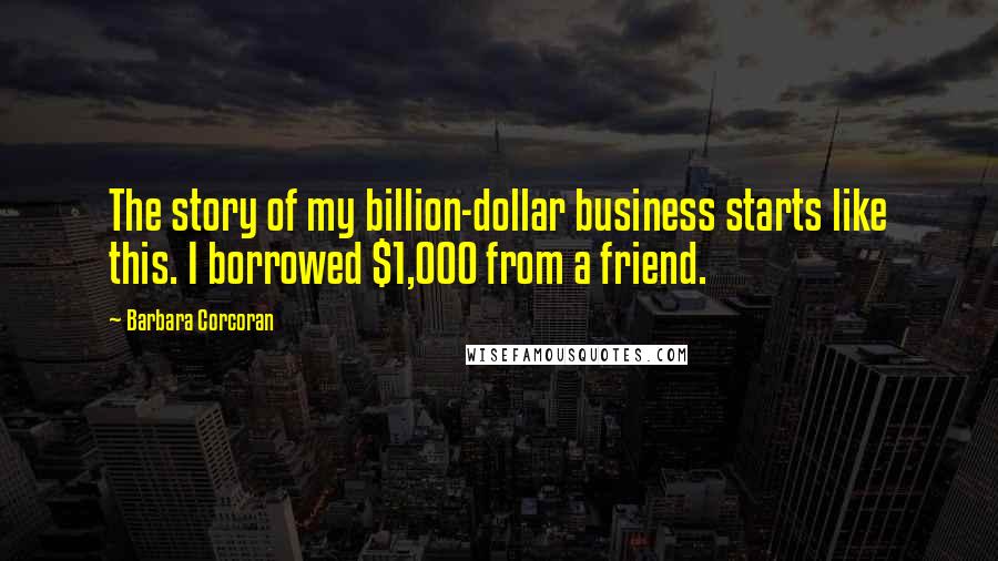 Barbara Corcoran Quotes: The story of my billion-dollar business starts like this. I borrowed $1,000 from a friend.