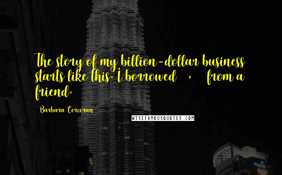 Barbara Corcoran Quotes: The story of my billion-dollar business starts like this. I borrowed $1,000 from a friend.