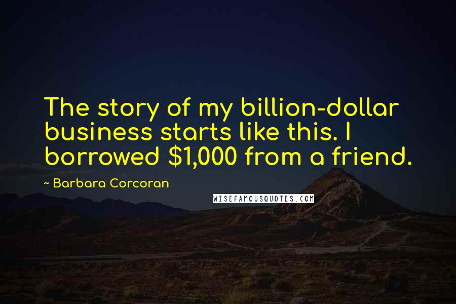 Barbara Corcoran Quotes: The story of my billion-dollar business starts like this. I borrowed $1,000 from a friend.