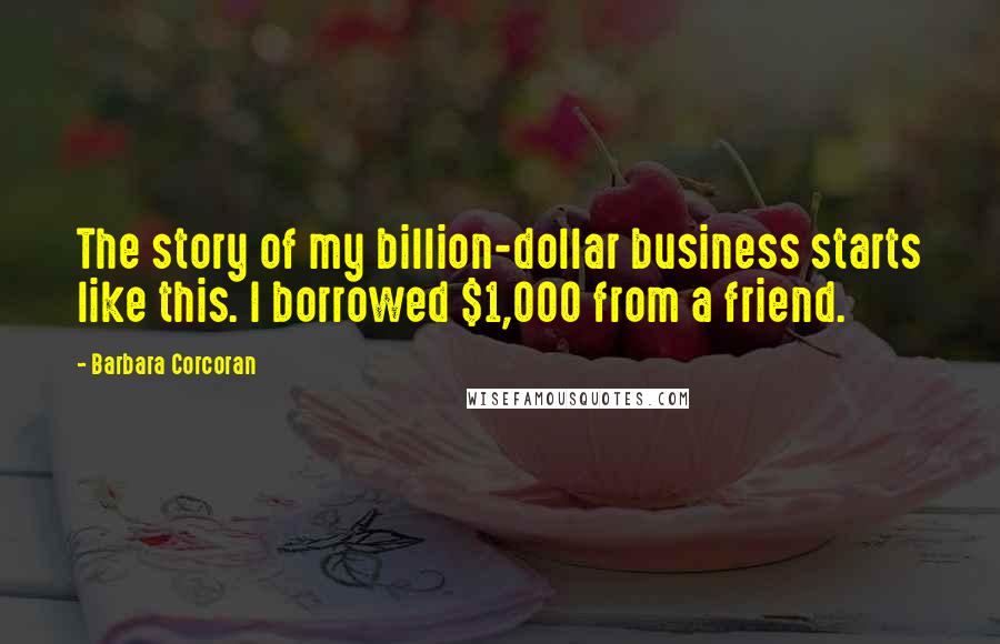 Barbara Corcoran Quotes: The story of my billion-dollar business starts like this. I borrowed $1,000 from a friend.