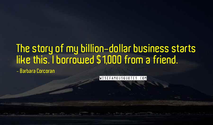 Barbara Corcoran Quotes: The story of my billion-dollar business starts like this. I borrowed $1,000 from a friend.