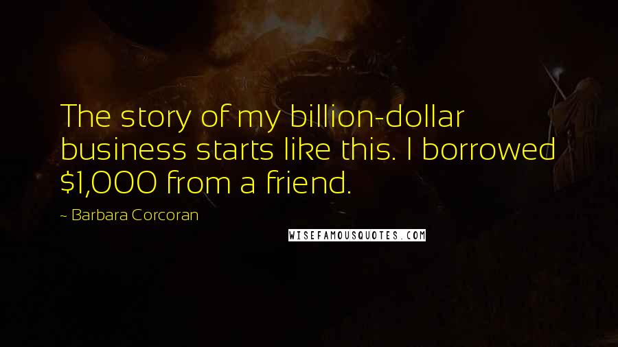 Barbara Corcoran Quotes: The story of my billion-dollar business starts like this. I borrowed $1,000 from a friend.