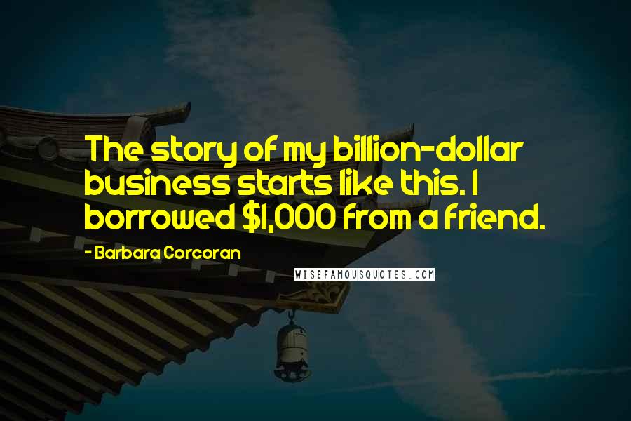 Barbara Corcoran Quotes: The story of my billion-dollar business starts like this. I borrowed $1,000 from a friend.