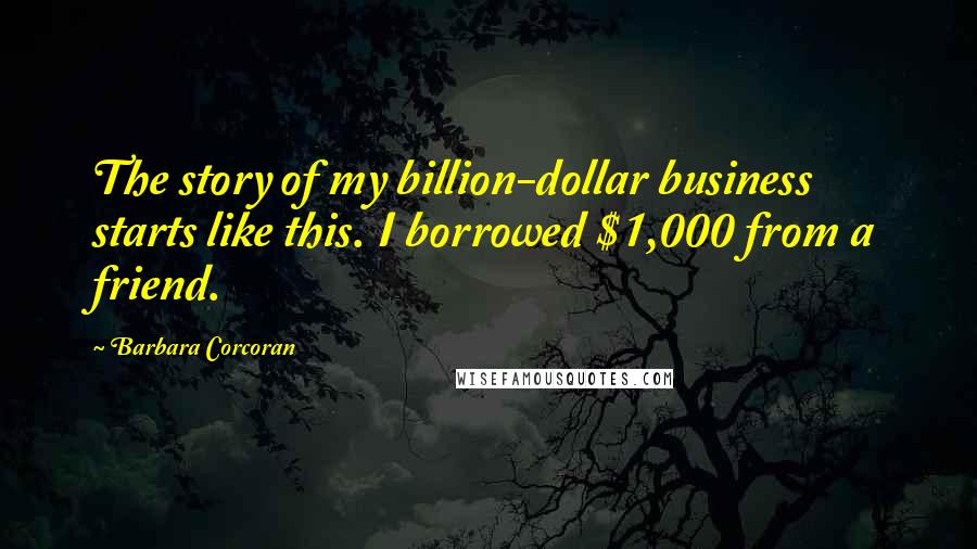 Barbara Corcoran Quotes: The story of my billion-dollar business starts like this. I borrowed $1,000 from a friend.