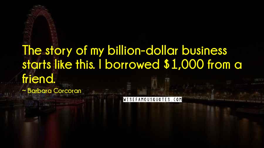 Barbara Corcoran Quotes: The story of my billion-dollar business starts like this. I borrowed $1,000 from a friend.