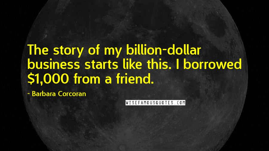 Barbara Corcoran Quotes: The story of my billion-dollar business starts like this. I borrowed $1,000 from a friend.