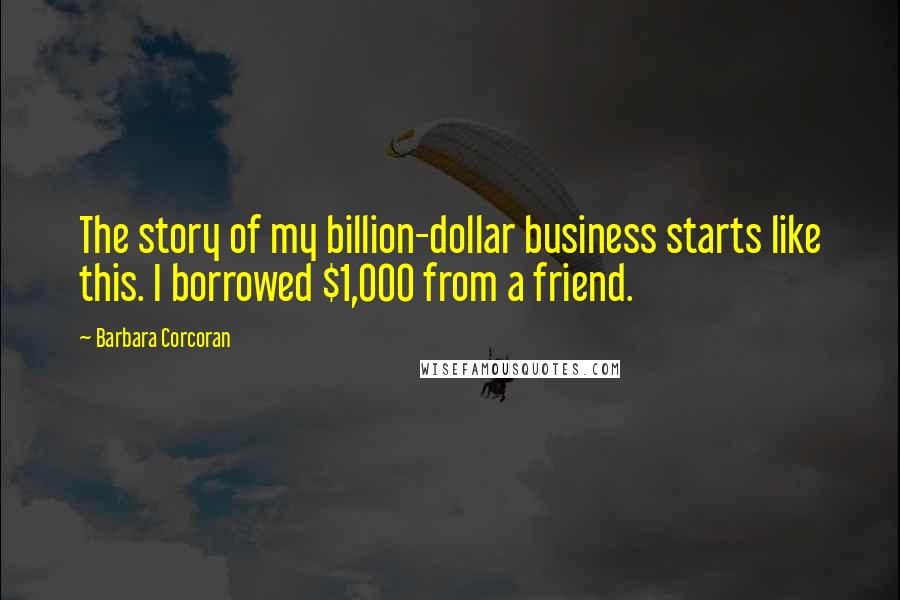 Barbara Corcoran Quotes: The story of my billion-dollar business starts like this. I borrowed $1,000 from a friend.