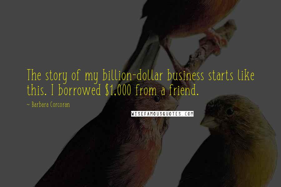 Barbara Corcoran Quotes: The story of my billion-dollar business starts like this. I borrowed $1,000 from a friend.