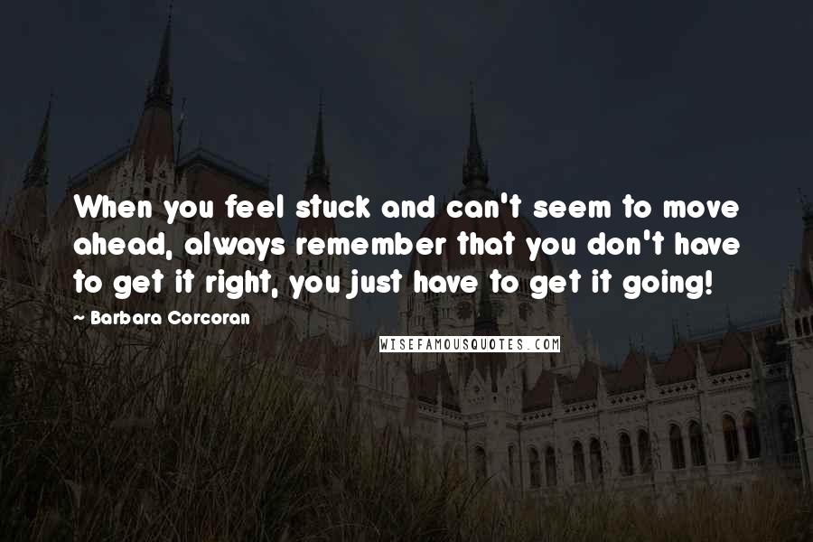 Barbara Corcoran Quotes: When you feel stuck and can't seem to move ahead, always remember that you don't have to get it right, you just have to get it going!