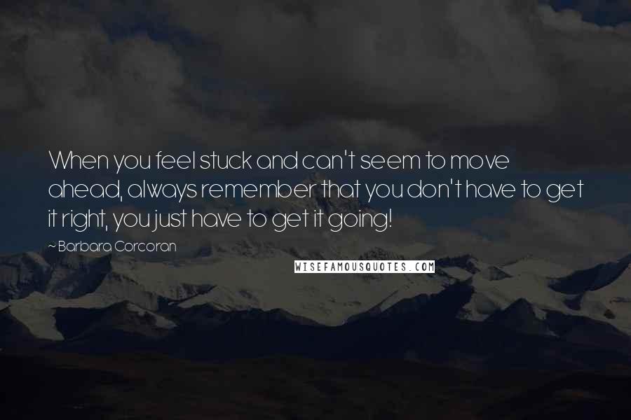 Barbara Corcoran Quotes: When you feel stuck and can't seem to move ahead, always remember that you don't have to get it right, you just have to get it going!