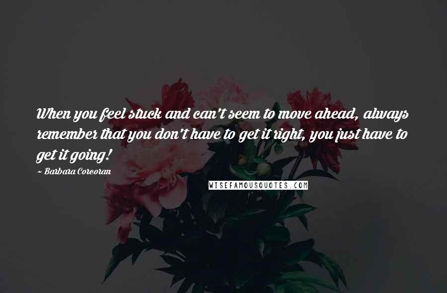 Barbara Corcoran Quotes: When you feel stuck and can't seem to move ahead, always remember that you don't have to get it right, you just have to get it going!