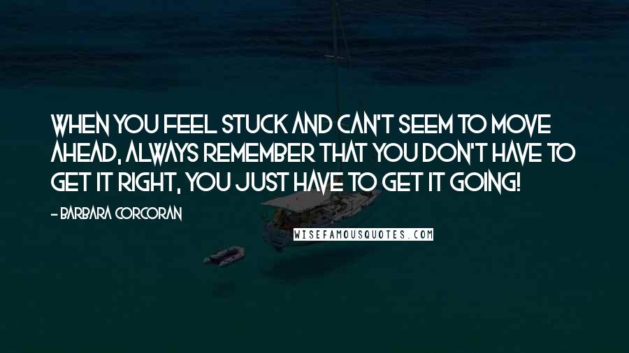 Barbara Corcoran Quotes: When you feel stuck and can't seem to move ahead, always remember that you don't have to get it right, you just have to get it going!