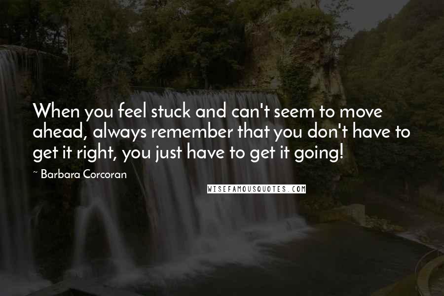 Barbara Corcoran Quotes: When you feel stuck and can't seem to move ahead, always remember that you don't have to get it right, you just have to get it going!