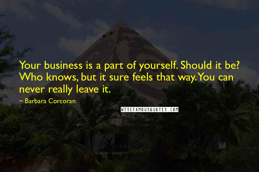 Barbara Corcoran Quotes: Your business is a part of yourself. Should it be? Who knows, but it sure feels that way. You can never really leave it.