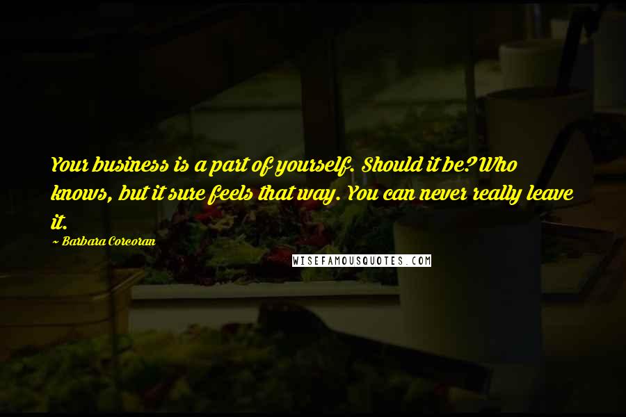 Barbara Corcoran Quotes: Your business is a part of yourself. Should it be? Who knows, but it sure feels that way. You can never really leave it.