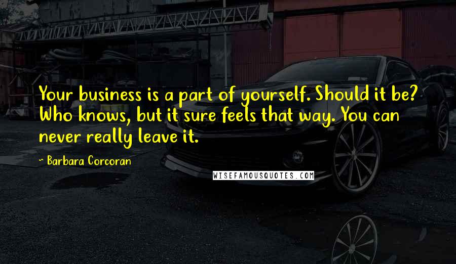 Barbara Corcoran Quotes: Your business is a part of yourself. Should it be? Who knows, but it sure feels that way. You can never really leave it.