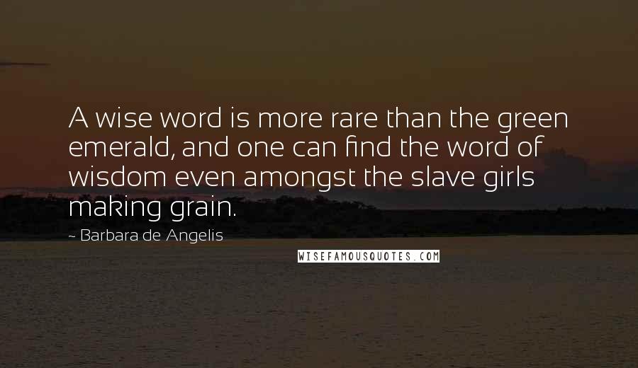 Barbara De Angelis Quotes: A wise word is more rare than the green emerald, and one can find the word of wisdom even amongst the slave girls making grain.