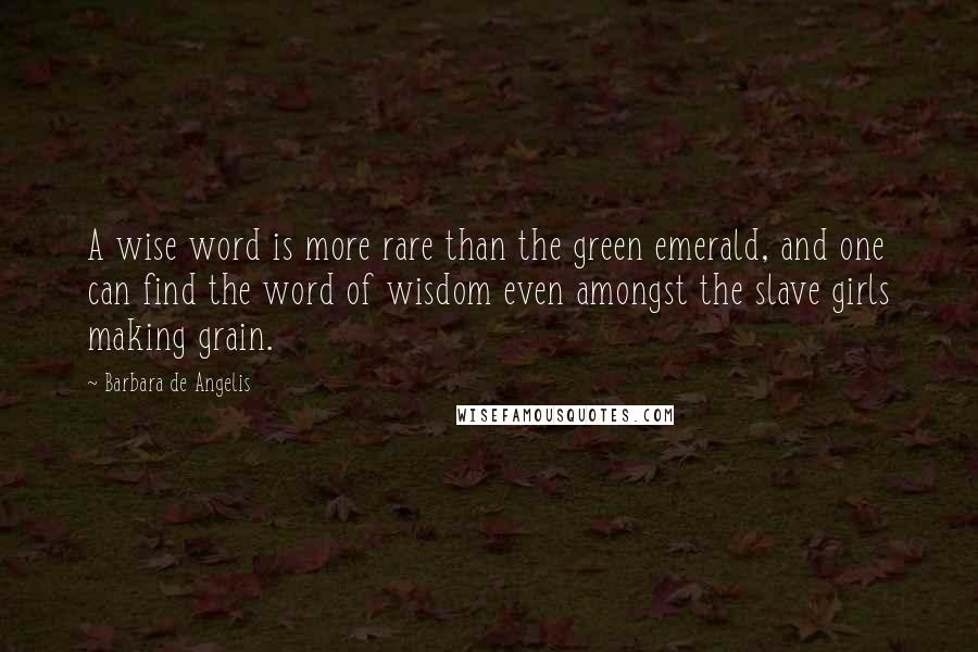 Barbara De Angelis Quotes: A wise word is more rare than the green emerald, and one can find the word of wisdom even amongst the slave girls making grain.