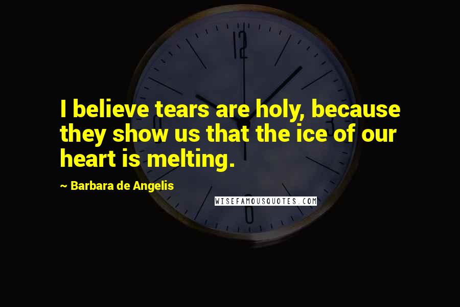 Barbara De Angelis Quotes: I believe tears are holy, because they show us that the ice of our heart is melting.