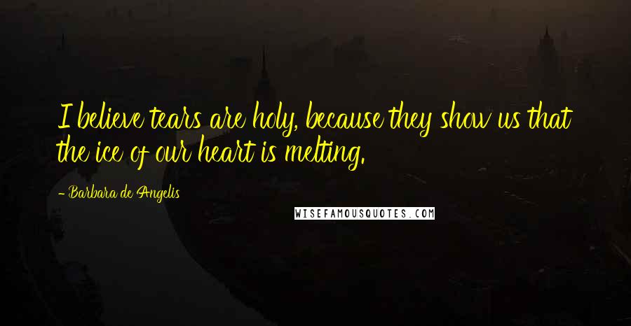 Barbara De Angelis Quotes: I believe tears are holy, because they show us that the ice of our heart is melting.