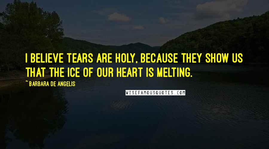 Barbara De Angelis Quotes: I believe tears are holy, because they show us that the ice of our heart is melting.