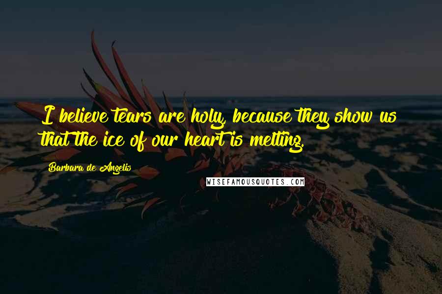 Barbara De Angelis Quotes: I believe tears are holy, because they show us that the ice of our heart is melting.