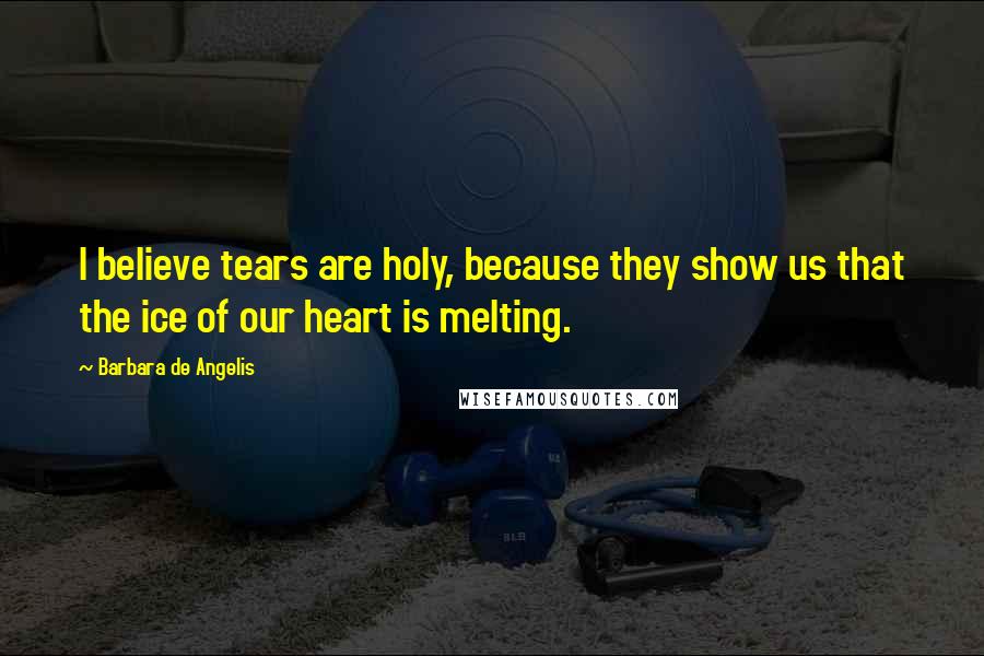 Barbara De Angelis Quotes: I believe tears are holy, because they show us that the ice of our heart is melting.