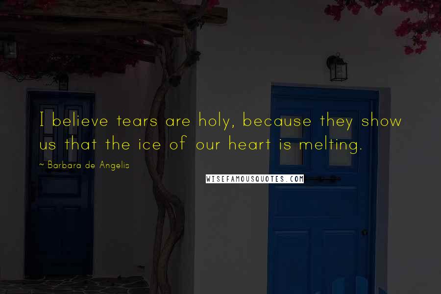 Barbara De Angelis Quotes: I believe tears are holy, because they show us that the ice of our heart is melting.
