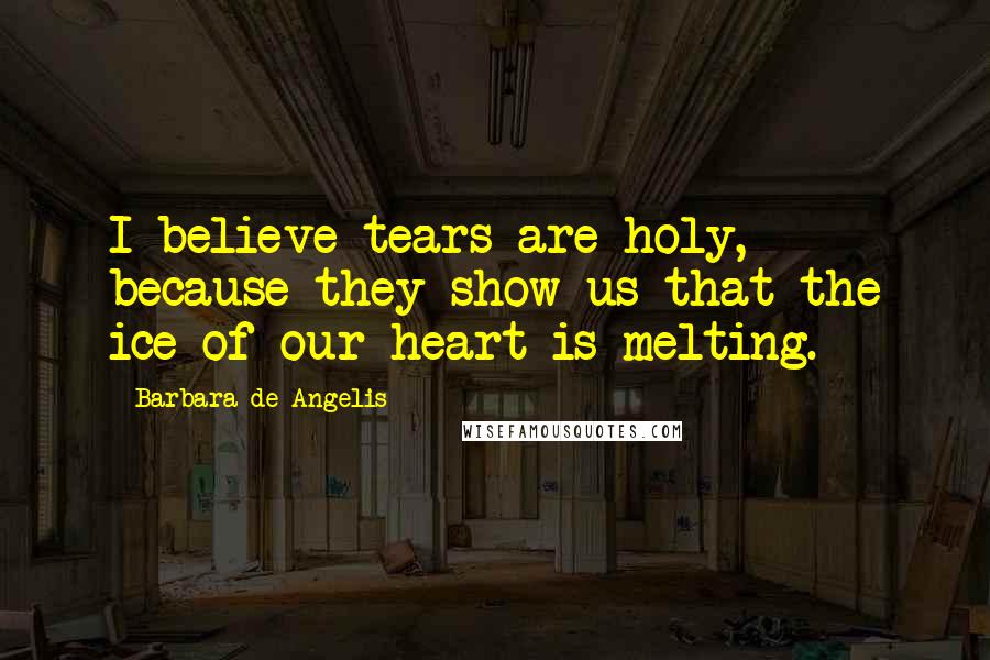 Barbara De Angelis Quotes: I believe tears are holy, because they show us that the ice of our heart is melting.