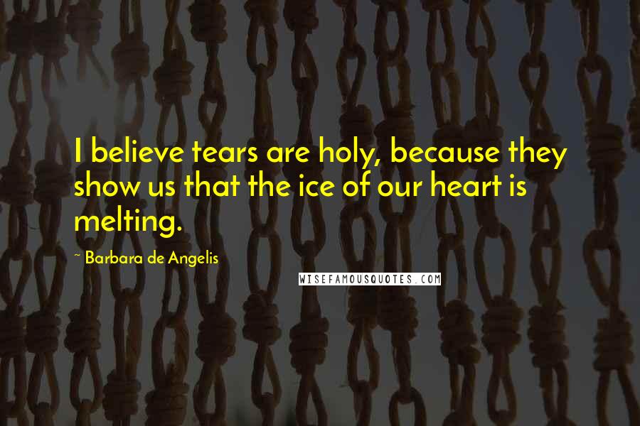 Barbara De Angelis Quotes: I believe tears are holy, because they show us that the ice of our heart is melting.