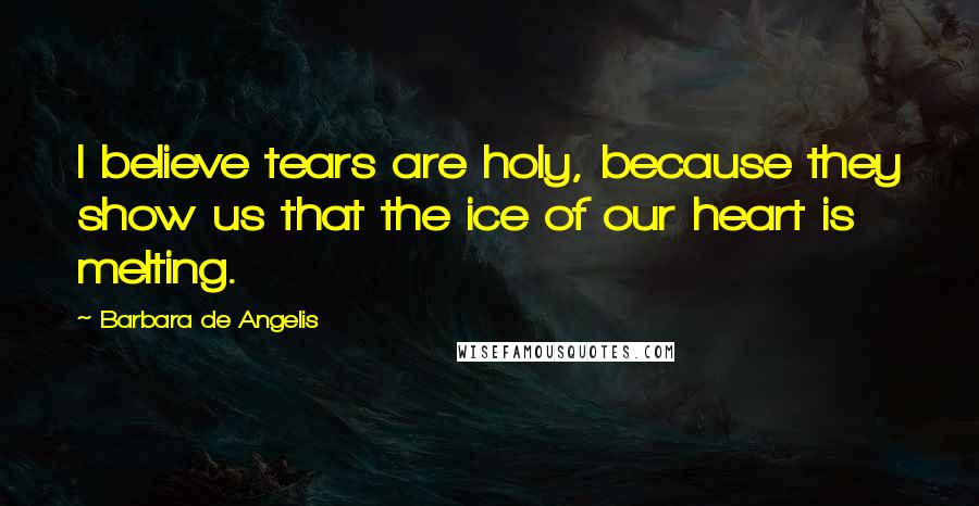 Barbara De Angelis Quotes: I believe tears are holy, because they show us that the ice of our heart is melting.