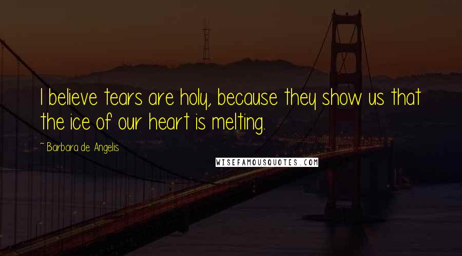 Barbara De Angelis Quotes: I believe tears are holy, because they show us that the ice of our heart is melting.