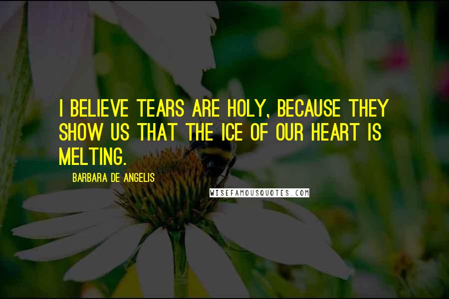 Barbara De Angelis Quotes: I believe tears are holy, because they show us that the ice of our heart is melting.